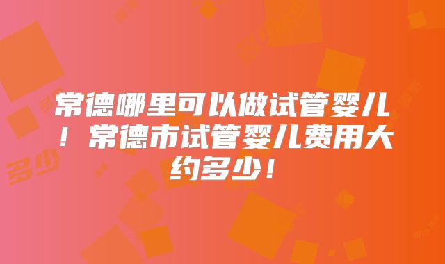 常德哪里可以做试管婴儿！常德市试管婴儿费用大约多少！