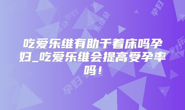 吃爱乐维有助于着床吗孕妇_吃爱乐维会提高受孕率吗！