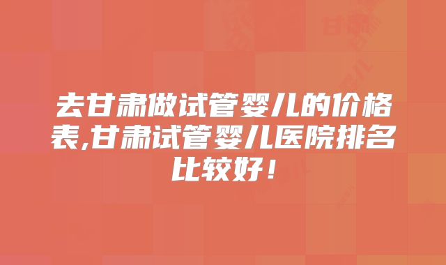 去甘肃做试管婴儿的价格表,甘肃试管婴儿医院排名比较好!