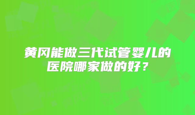 黄冈能做三代试管婴儿的医院哪家做的好？