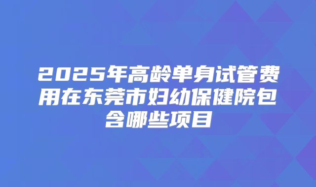 2025年高龄单身试管费用在东莞市妇幼保健院包含哪些项目