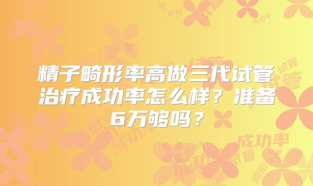精子畸形率高做三代试管治疗成功率怎么样？准备6万够吗？