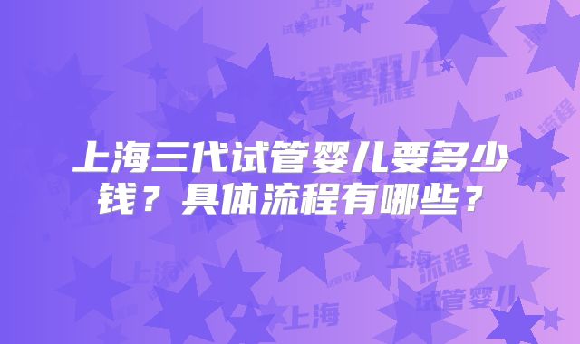 上海三代试管婴儿要多少钱？具体流程有哪些？