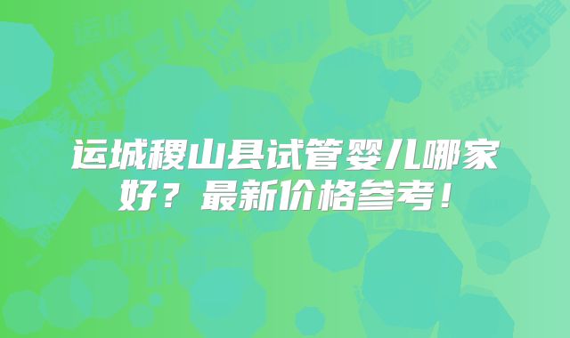 运城稷山县试管婴儿哪家好？最新价格参考！