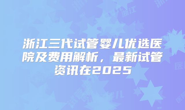浙江三代试管婴儿优选医院及费用解析，最新试管资讯在2025