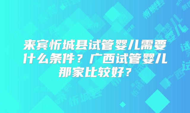 来宾忻城县试管婴儿需要什么条件？广西试管婴儿那家比较好？