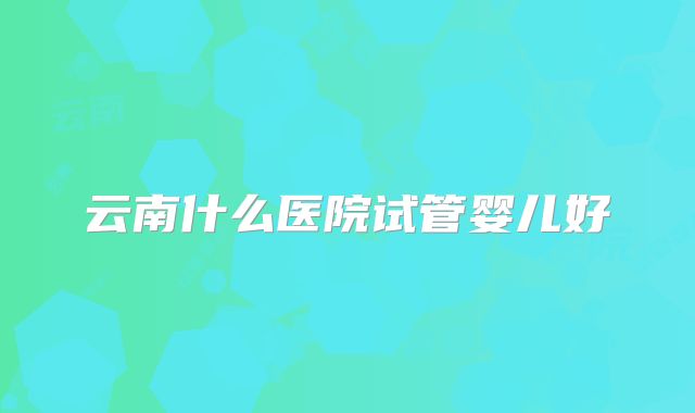 云南什么医院试管婴儿好