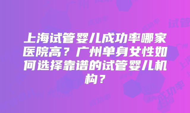 上海试管婴儿成功率哪家医院高？广州单身女性如何选择靠谱的试管婴儿机构？