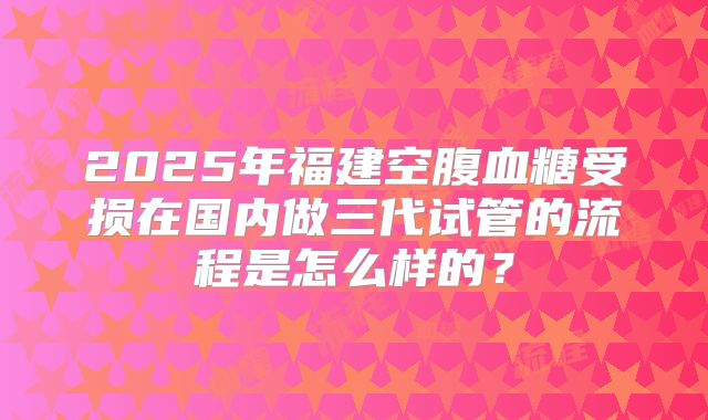 2025年福建空腹血糖受损在国内做三代试管的流程是怎么样的？
