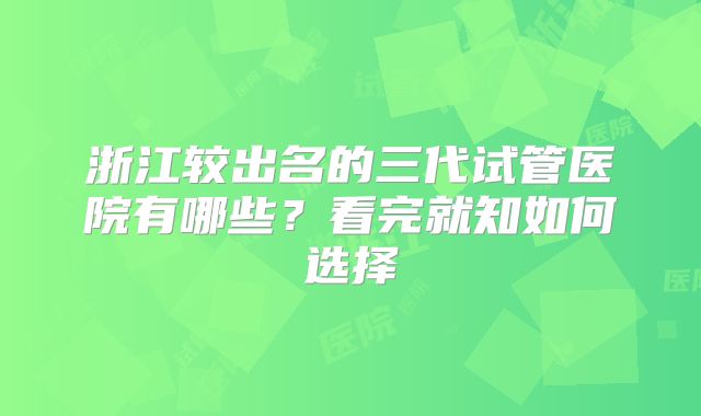 浙江较出名的三代试管医院有哪些？看完就知如何选择