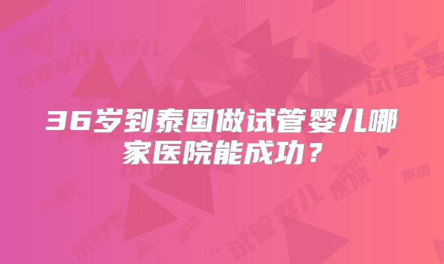 36岁到泰国做试管婴儿哪家医院能成功?