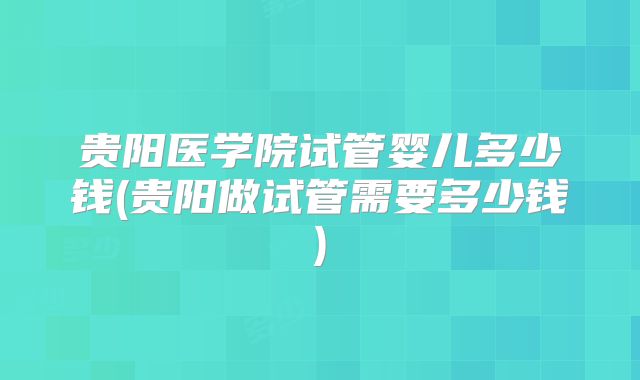 贵阳医学院试管婴儿多少钱(贵阳做试管需要多少钱)