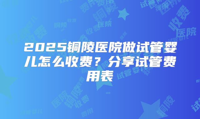 2025铜陵医院做试管婴儿怎么收费？分享试管费用表