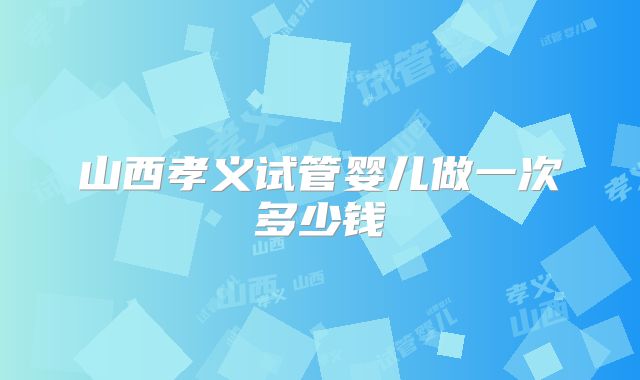 山西孝义试管婴儿做一次多少钱