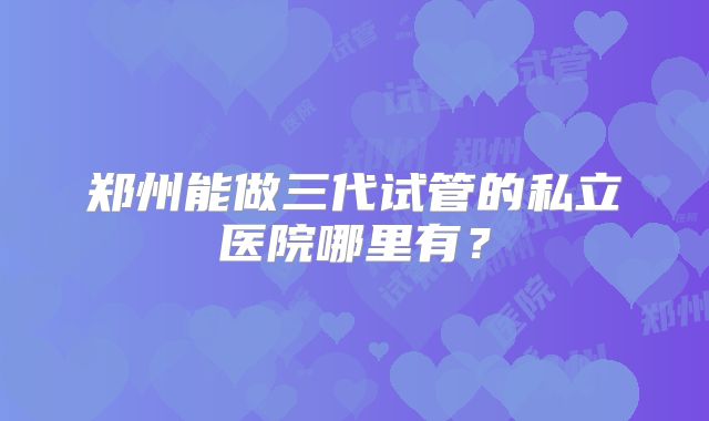郑州能做三代试管的私立医院哪里有？