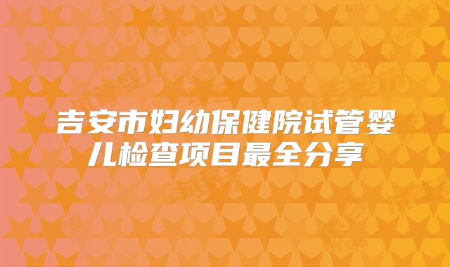 吉安市妇幼保健院试管婴儿检查项目最全分享