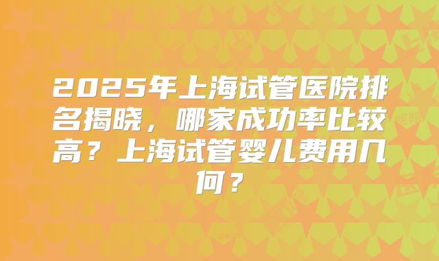 2025年上海试管医院排名揭晓，哪家成功率比较高？上海试管婴儿费用几何？
