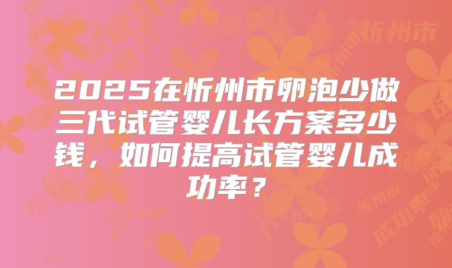 2025在忻州市卵泡少做三代试管婴儿长方案多少钱，如何提高试管婴儿成功率？