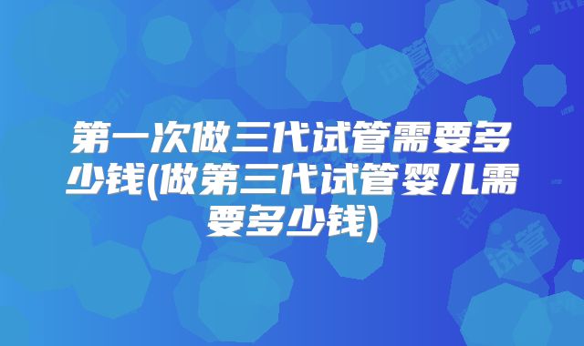 第一次做三代试管需要多少钱(做第三代试管婴儿需要多少钱)