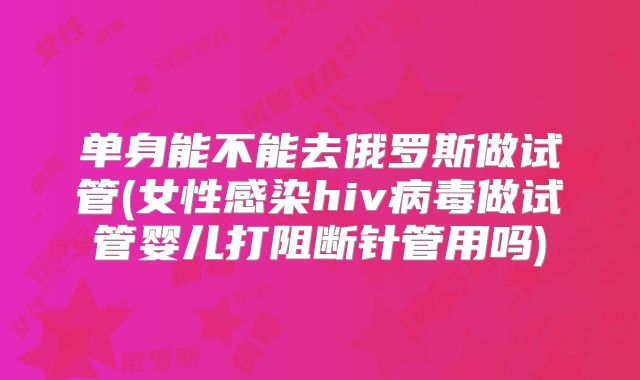 单身能不能去俄罗斯做试管(女性感染hiv病毒做试管婴儿打阻断针管用吗)