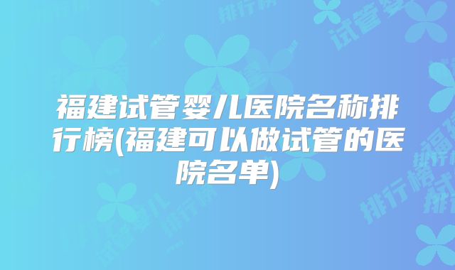 福建试管婴儿医院名称排行榜(福建可以做试管的医院名单)