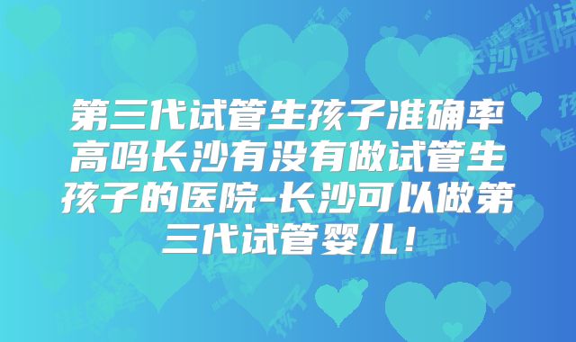 第三代试管生孩子准确率高吗长沙有没有做试管生孩子的医院-长沙可以做第三代试管婴儿!