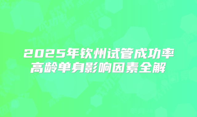 2025年钦州试管成功率高龄单身影响因素全解