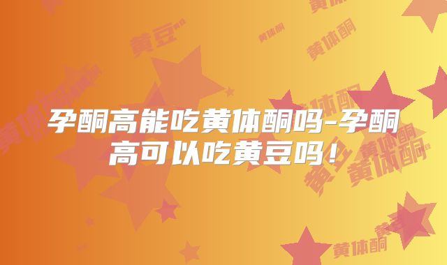 孕酮高能吃黄体酮吗-孕酮高可以吃黄豆吗！