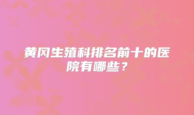 黄冈生殖科排名前十的医院有哪些？