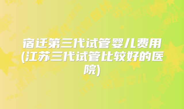 宿迁第三代试管婴儿费用(江苏三代试管比较好的医院)