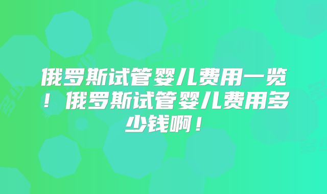 俄罗斯试管婴儿费用一览！俄罗斯试管婴儿费用多少钱啊！