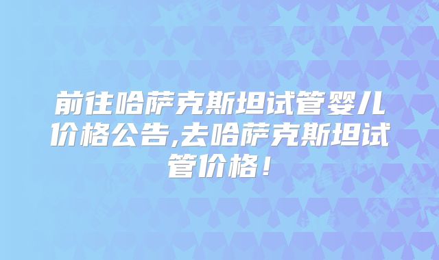 前往哈萨克斯坦试管婴儿价格公告,去哈萨克斯坦试管价格!