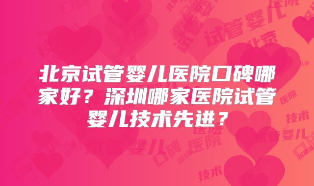 北京试管婴儿医院口碑哪家好？深圳哪家医院试管婴儿技术先进？