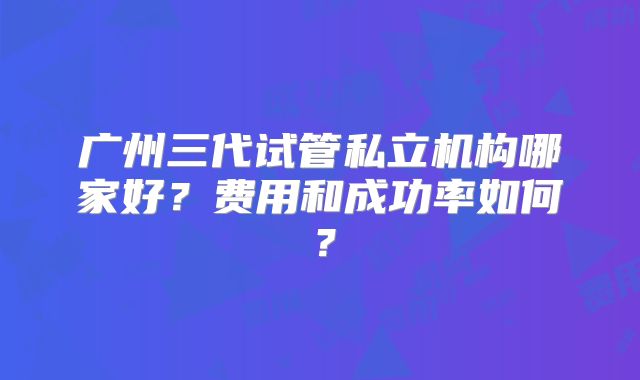 广州三代试管私立机构哪家好？费用和成功率如何？