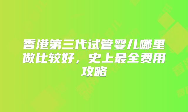 香港第三代试管婴儿哪里做比较好，史上最全费用攻略