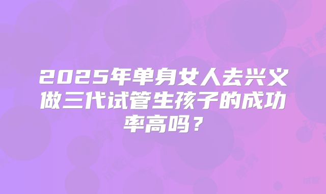 2025年单身女人去兴义做三代试管生孩子的成功率高吗？