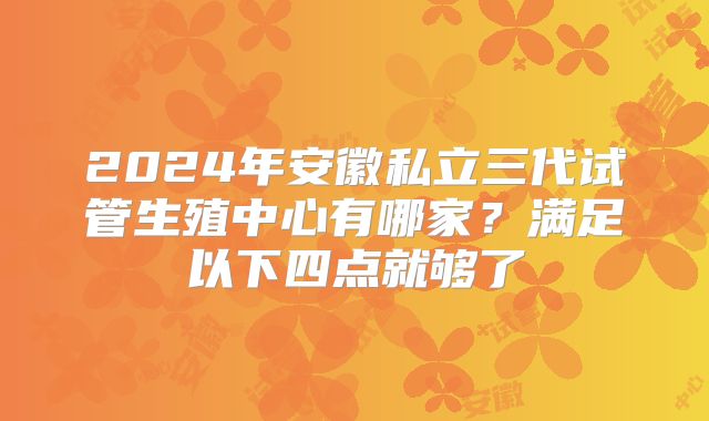 2024年安徽私立三代试管生殖中心有哪家?满足以下四点就够了