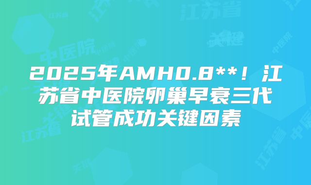 2025年AMH0.8**！江苏省中医院卵巢早衰三代试管成功关键因素
