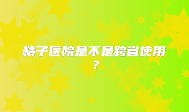 精子医院是不是跨省使用？