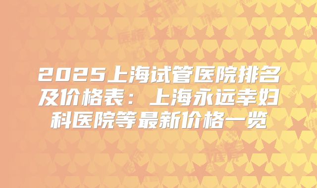 2025上海试管医院排名及价格表：上海永远幸妇科医院等最新价格一览