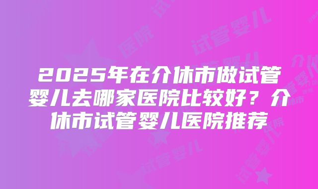 2025年在介休市做试管婴儿去哪家医院比较好？介休市试管婴儿医院推荐