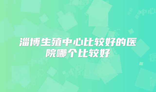 淄博生殖中心比较好的医院哪个比较好