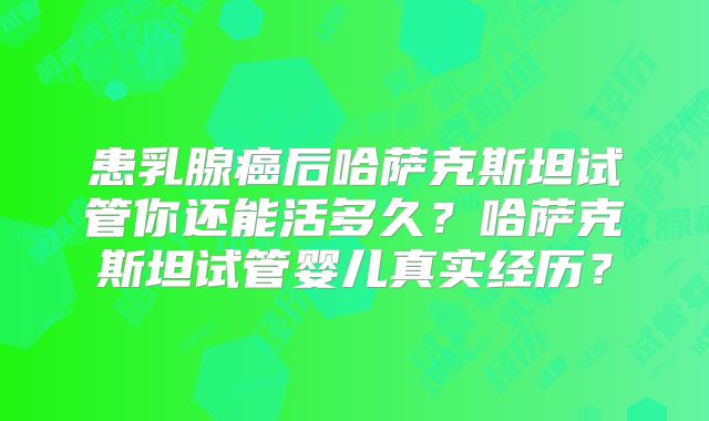 患乳腺癌后哈萨克斯坦试管你还能活多久？哈萨克斯坦试管婴儿真实经历？