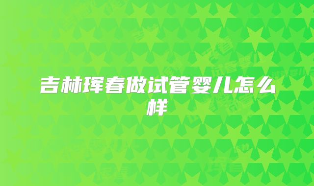 吉林珲春做试管婴儿怎么样