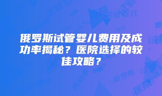 俄罗斯试管婴儿费用及成功率揭秘?医院选择的较佳攻略?
