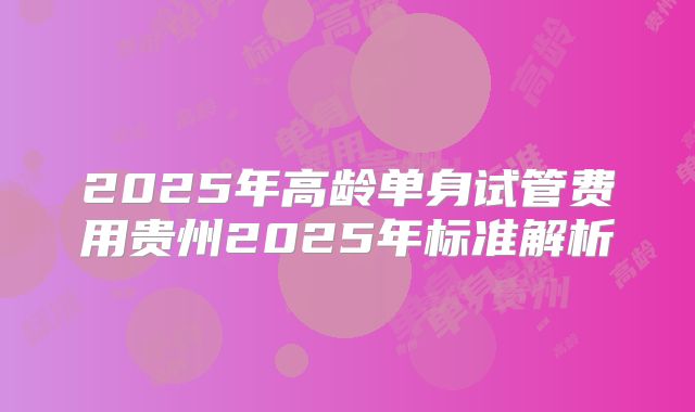 2025年高龄单身试管费用贵州2025年标准解析