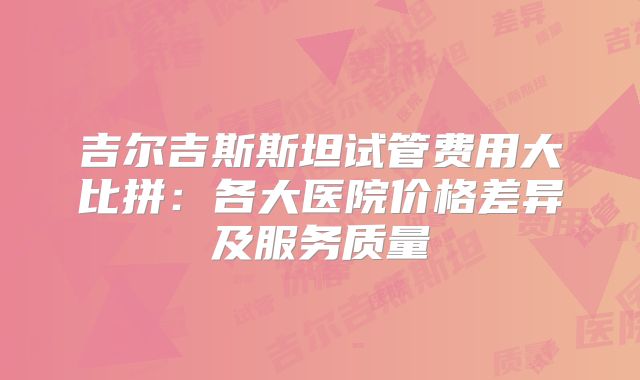 吉尔吉斯斯坦试管费用大比拼：各大医院价格差异及服务质量