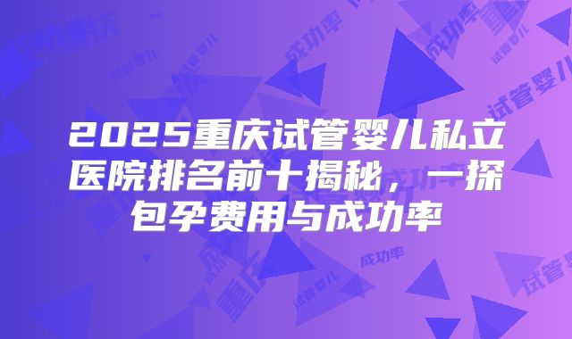 2025重庆试管婴儿私立医院排名前十揭秘，一探包孕费用与成功率
