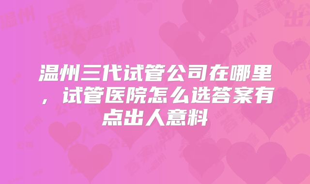 温州三代试管公司在哪里，试管医院怎么选答案有点出人意料