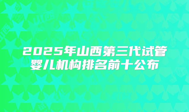 2025年山西第三代试管婴儿机构排名前十公布